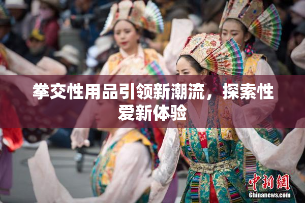 拳交性用品引领新潮流，探索性爱新体验