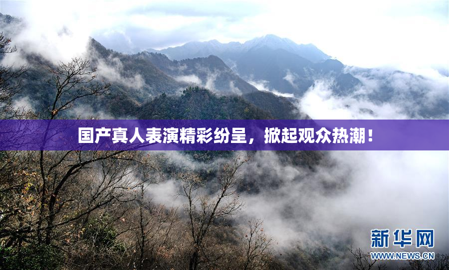 国产真人表演精彩纷呈，掀起观众热潮！