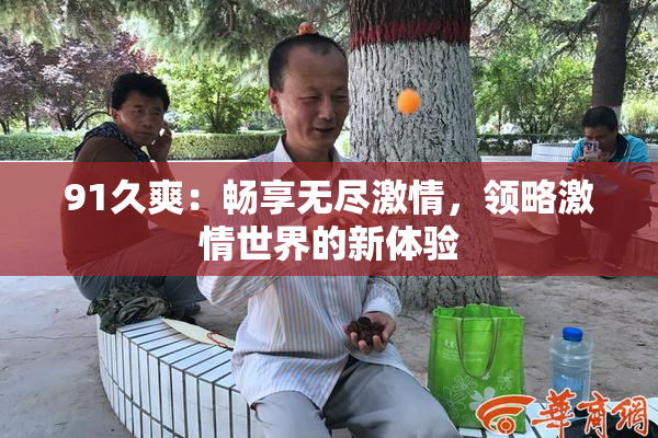 91久爽：畅享无尽激情，领略激情世界的新体验