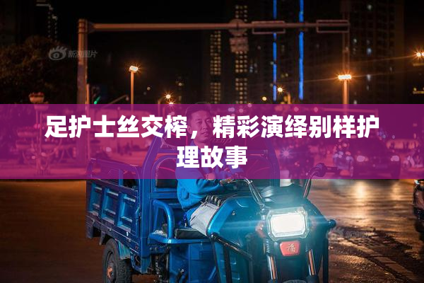 足护士丝交榨，精彩演绎别样护理故事