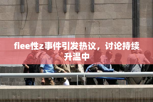 fiee性z事件引发热议，讨论持续升温中