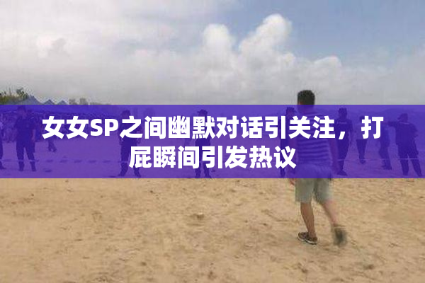 女女SP之间幽默对话引关注，打屁瞬间引发热议