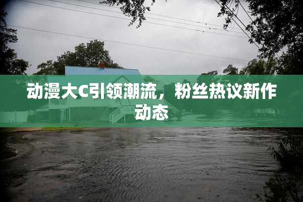 动漫大C引领潮流，粉丝热议新作动态