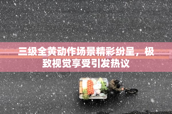 三级全黄动作场景精彩纷呈，极致视觉享受引发热议