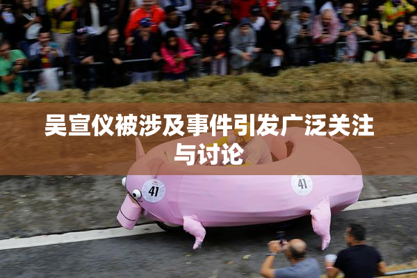 吴宣仪被涉及事件引发广泛关注与讨论