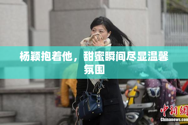 杨颖抱着他，甜蜜瞬间尽显温馨氛围