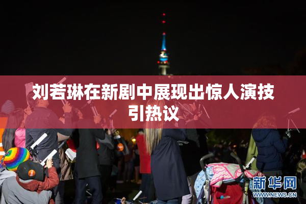刘若琳在新剧中展现出惊人演技引热议