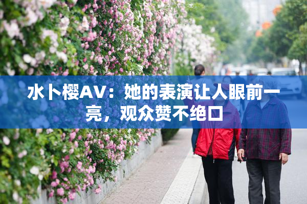 水卜樱AV：她的表演让人眼前一亮，观众赞不绝口