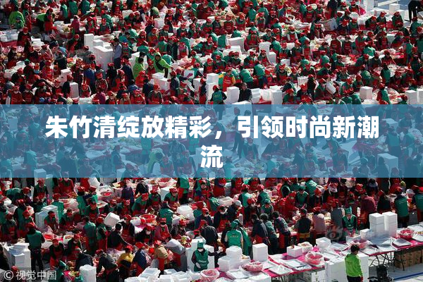 朱竹清绽放精彩，引领时尚新潮流