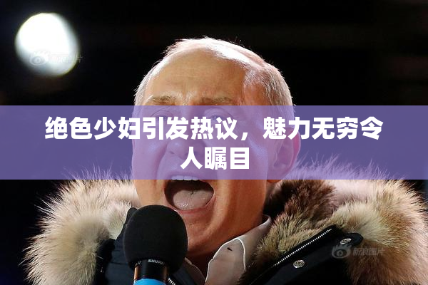 绝色少妇引发热议，魅力无穷令人瞩目