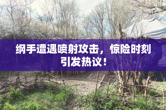 纲手遭遇喷射攻击，惊险时刻引发热议！