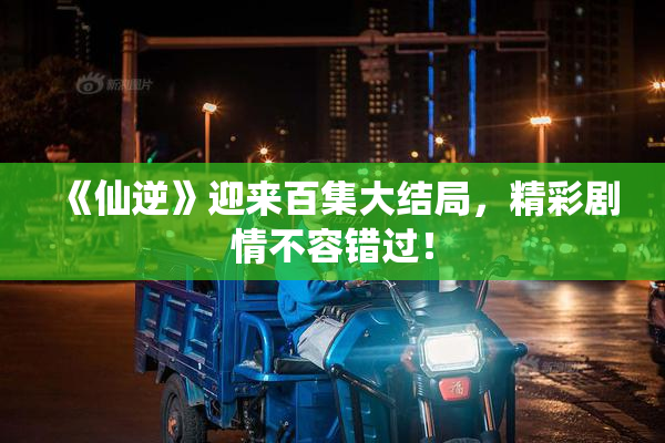 《仙逆》迎来百集大结局，精彩剧情不容错过！