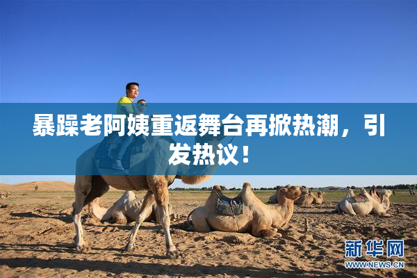 暴躁老阿姨重返舞台再掀热潮，引发热议！