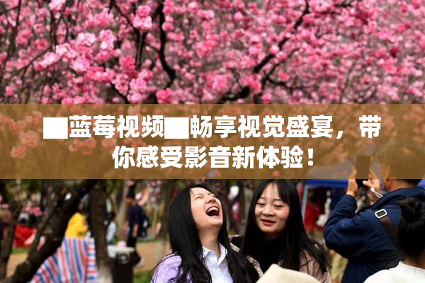 ▇蓝莓视频▇畅享视觉盛宴，带你感受影音新体验！