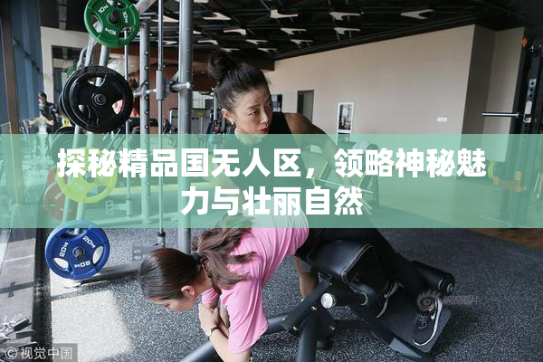 探秘精品国无人区，领略神秘魅力与壮丽自然