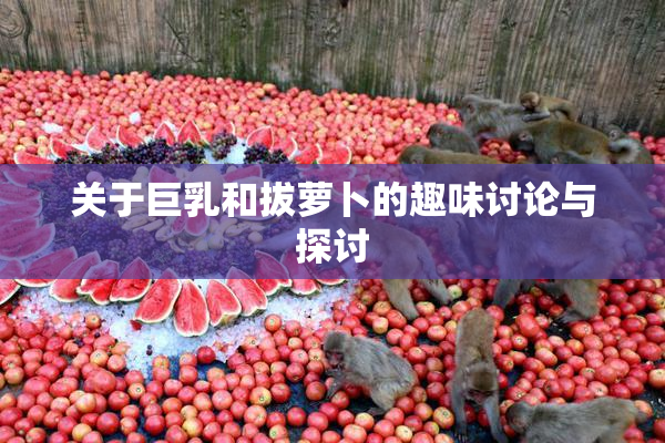 关于巨乳和拔萝卜的趣味讨论与探讨