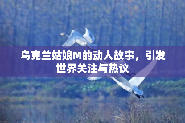 乌克兰姑娘M的动人故事，引发世界关注与热议