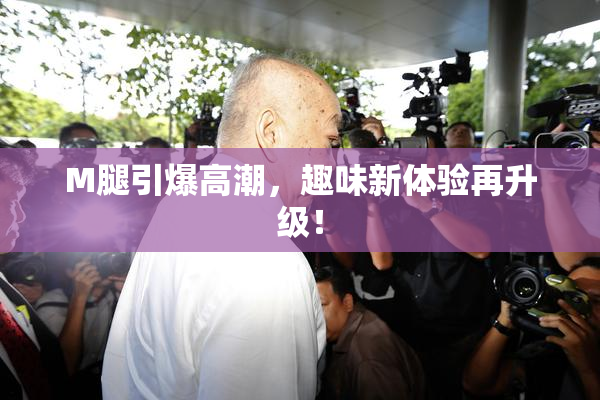 M腿引爆高潮，趣味新体验再升级！