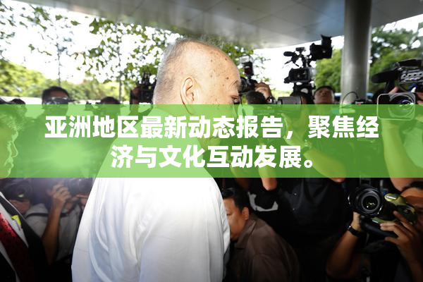 亚洲地区最新动态报告，聚焦经济与文化互动发展。