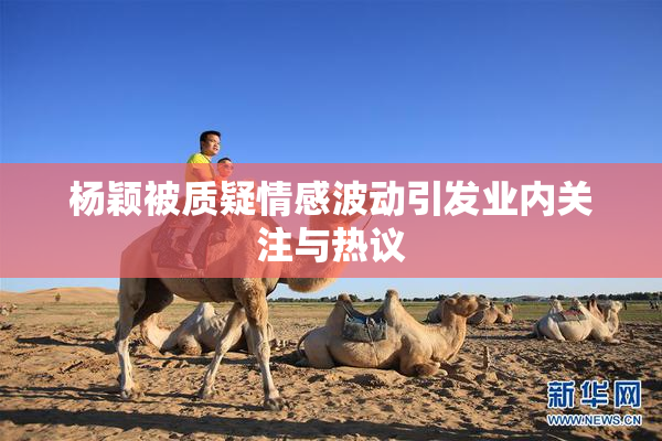 杨颖被质疑情感波动引发业内关注与热议