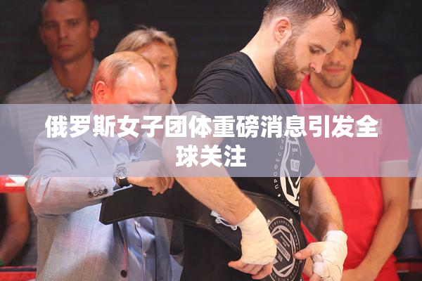 俄罗斯女子团体重磅消息引发全球关注