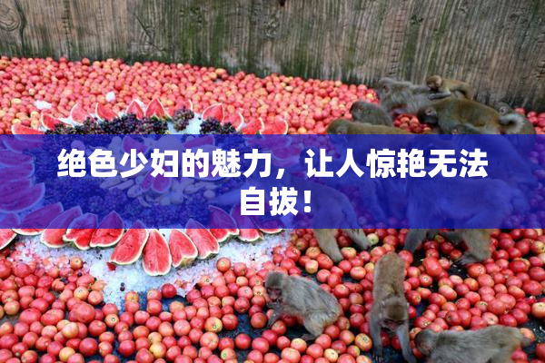 绝色少妇的魅力，让人惊艳无法自拔！
