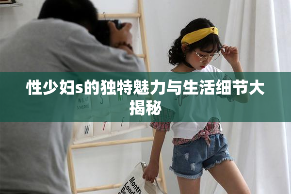 性少妇s的独特魅力与生活细节大揭秘