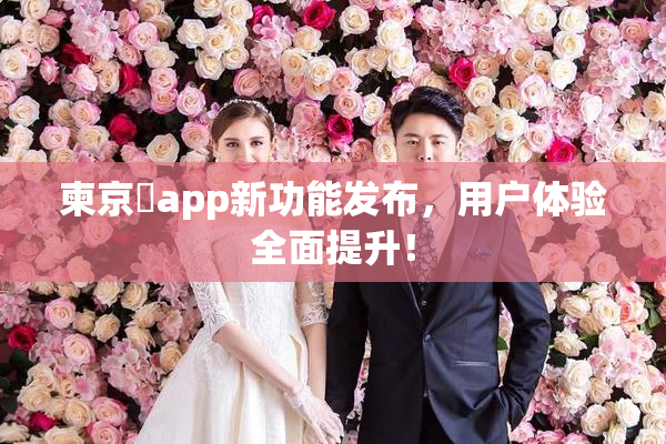 柬京埶app新功能发布，用户体验全面提升！