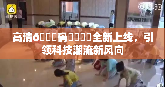 高清🈚码❌‌❌‌全新上线，引领科技潮流新风向
