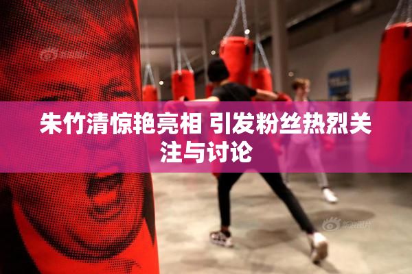 朱竹清惊艳亮相 引发粉丝热烈关注与讨论