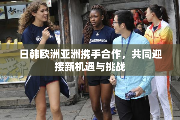 日韩欧洲亚洲携手合作，共同迎接新机遇与挑战