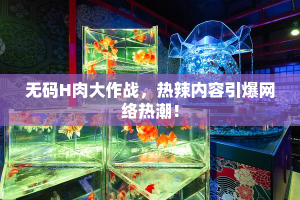 无码H肉大作战，热辣内容引爆网络热潮！
