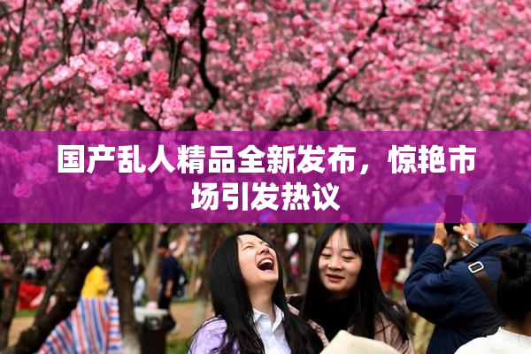 国产乱人精品全新发布，惊艳市场引发热议