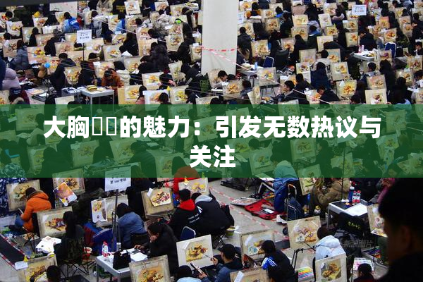 大胸❌‌的魅力：引发无数热议与关注