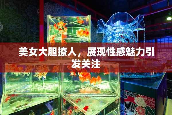 美女大胆撩人，展现性感魅力引发关注