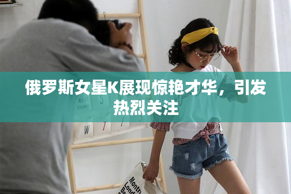 俄罗斯女星K展现惊艳才华，引发热烈关注