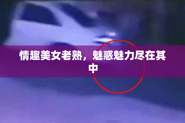 情趣美女老熟，魅惑魅力尽在其中