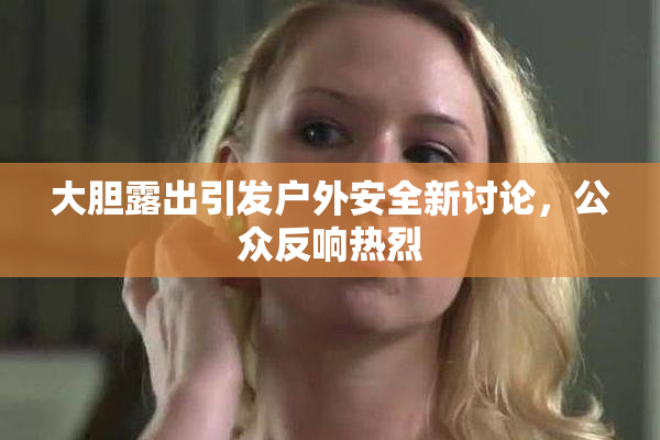 大胆露出引发户外安全新讨论，公众反响热烈