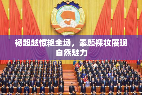 杨超越惊艳全场，素颜裸妆展现自然魅力