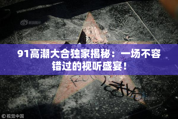 91高潮大合独家揭秘：一场不容错过的视听盛宴！