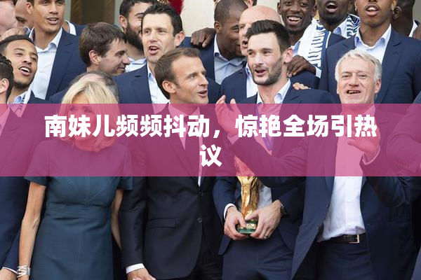 南妹儿频频抖动，惊艳全场引热议