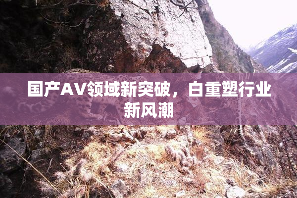 国产AV领域新突破，白重塑行业新风潮