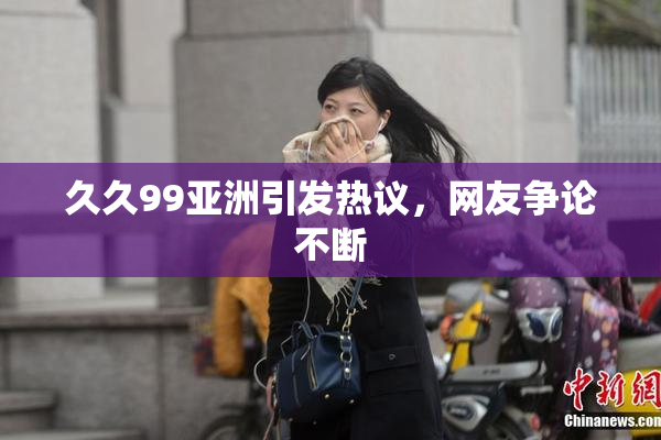 久久99亚洲引发热议，网友争论不断