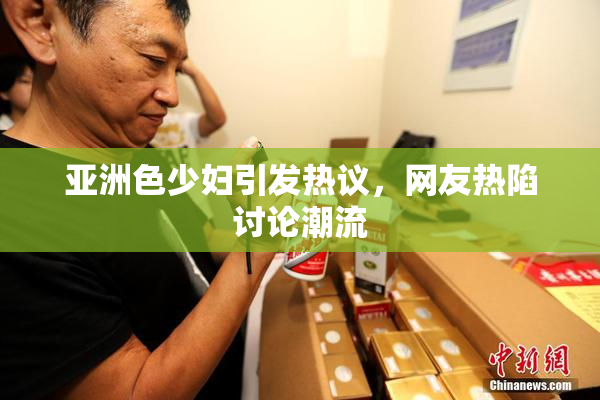 亚洲色少妇引发热议，网友热陷讨论潮流