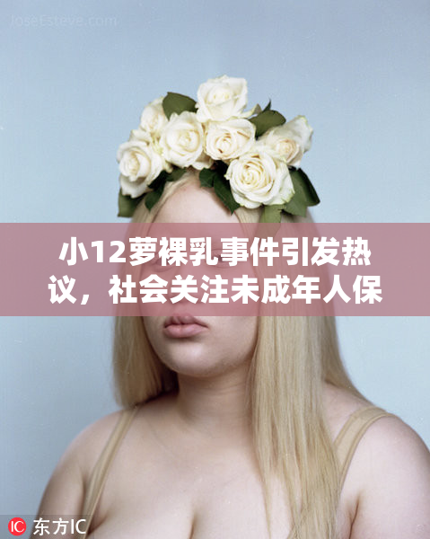 小12萝裸乳事件引发热议，社会关注未成年人保护问题