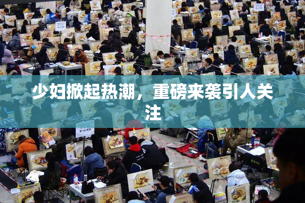 少妇掀起热潮，重磅来袭引人关注