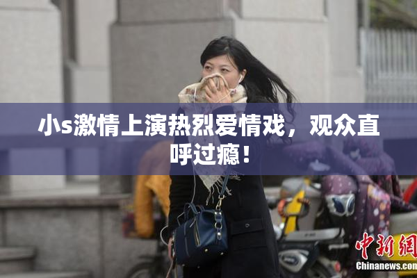 小s激情上演热烈爱情戏，观众直呼过瘾！