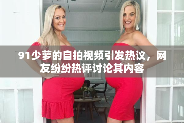 91少萝的自拍视频引发热议，网友纷纷热评讨论其内容