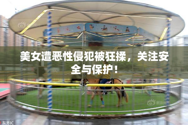 美女遭恶性侵犯被狂揉，关注安全与保护！
