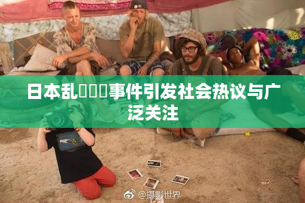 日本乱婬妺妺事件引发社会热议与广泛关注